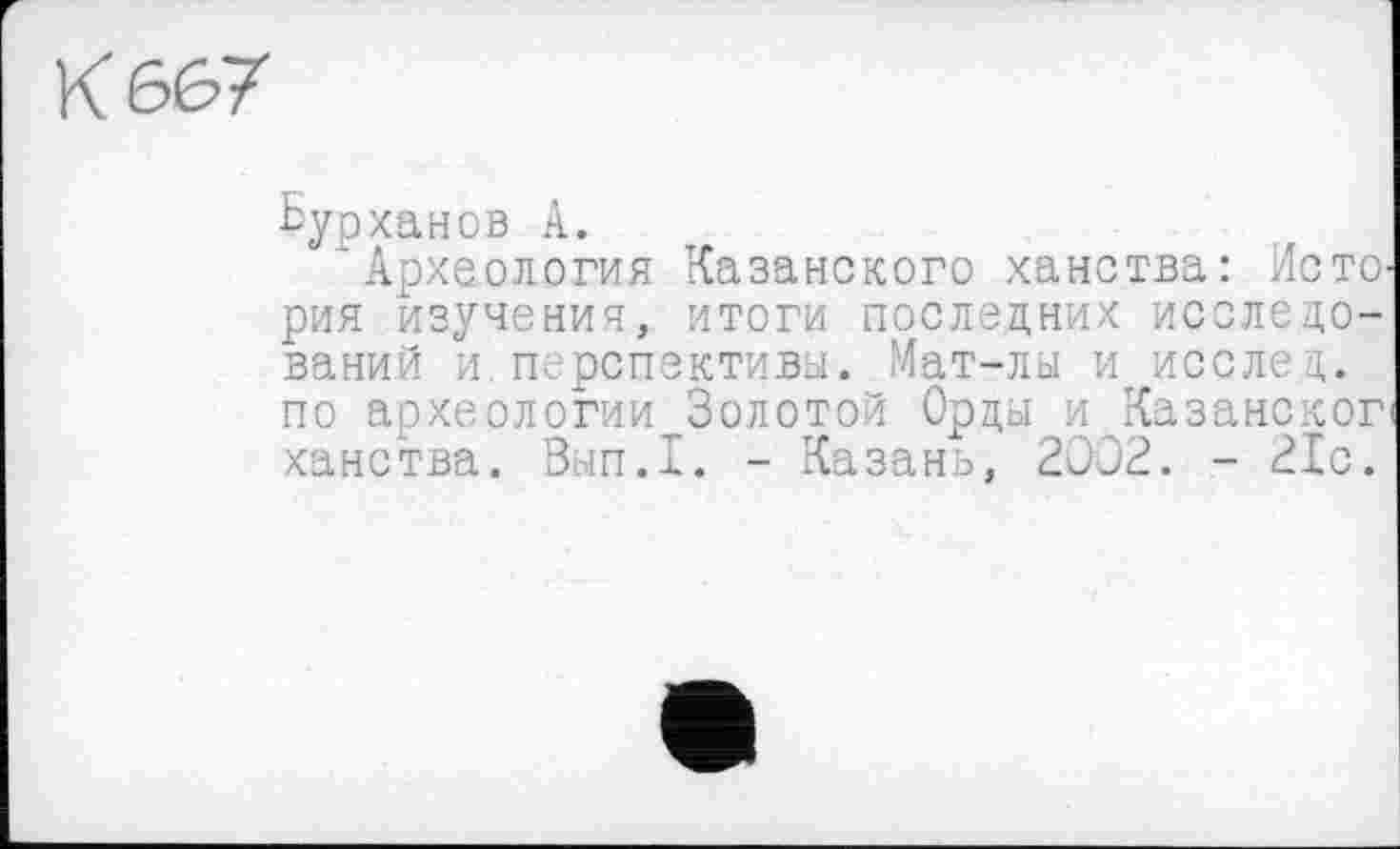 ﻿К 667
Ьурханов А.
Археология Казанского ханства: Исто рия изучения, итоги последних исследований и. перспективы. Мат-лы и исслед. по археологии Золотой Орды и Казанског ханства. Вып.1. - Казань, 2002. - 21с.